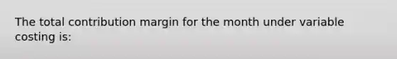 The total contribution margin for the month under variable costing is: