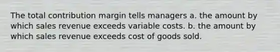 The total contribution margin tells managers a. the amount by which sales revenue exceeds variable costs. b. the amount by which sales revenue exceeds cost of goods sold.