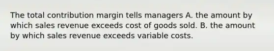 The total contribution margin tells managers A. the amount by which sales revenue exceeds cost of goods sold. B. the amount by which sales revenue exceeds variable costs.