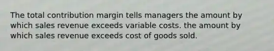 The total contribution margin tells managers the amount by which sales revenue exceeds variable costs. the amount by which sales revenue exceeds cost of goods sold.