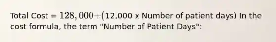 Total Cost = 128,000 + (12,000 x Number of patient days) In the cost formula, the term "Number of Patient Days":