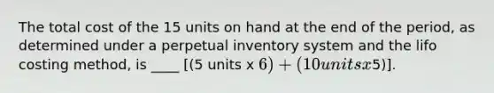 The total cost of the 15 units on hand at the end of the period, as determined under a perpetual inventory system and the lifo costing method, is ____ [(5 units x 6) + (10 units x5)].