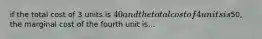 if the total cost of 3 units is 40 and the total cost of 4 units is50, the marginal cost of the fourth unit is...