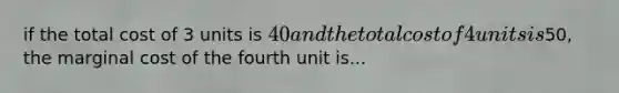 if the total cost of 3 units is 40 and the total cost of 4 units is50, the marginal cost of the fourth unit is...