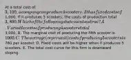 At a total cost of 3,100, a company can produce 4 scooters. It has fixed costs of1,000. If it produces 5 scooters, the costs of production total 3,800. Which of the following statements is true? A. Variable costs of producing 4 scooters total3,000. B. The marginal cost of producing the fifth scooter is 1000. C. The average (or per unit) cost of producing 5 scooters is760 per scooter. D. Fixed costs will be higher when it produces 5 scooters. E. The total cost curve for this firm is downward sloping.