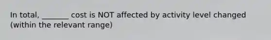 In total, _______ cost is NOT affected by activity level changed (within the relevant range)