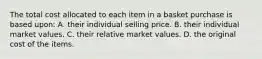 The total cost allocated to each item in a basket purchase is based​ upon: A. their individual selling price. B. their individual market values. C. their relative market values. D. the original cost of the items.