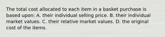 The total cost allocated to each item in a basket purchase is based​ upon: A. their individual selling price. B. their individual market values. C. their relative market values. D. the original cost of the items.