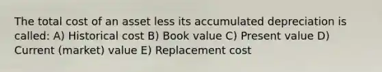 The total cost of an asset less its accumulated depreciation is called: ​A) Historical cost ​B) Book value ​C) Present value ​D) Current (market) value ​E) Replacement cost