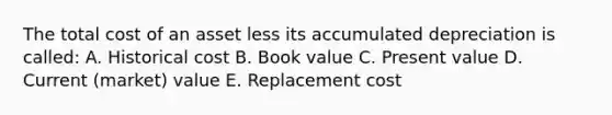 The total cost of an asset less its accumulated depreciation is called: A. Historical cost B. Book value C. Present value D. Current (market) value E. Replacement cost