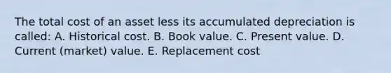 The total cost of an asset less its accumulated depreciation is called: A. Historical cost. B. Book value. C. Present value. D. Current (market) value. E. Replacement cost