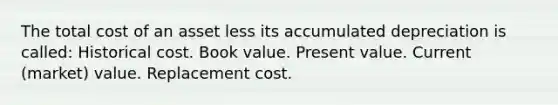 The total cost of an asset less its accumulated depreciation is called: Historical cost. Book value. Present value. Current (market) value. Replacement cost.