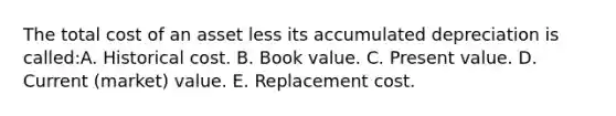 The total cost of an asset less its accumulated depreciation is called:A. Historical cost. B. Book value. C. Present value. D. Current (market) value. E. Replacement cost.