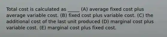 Total cost is calculated as _____ (A) average fixed cost plus average variable cost. (B) fixed cost plus variable cost. (C) the additional cost of the last unit produced (D) marginal cost plus variable cost. (E) marginal cost plus fixed cost.