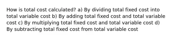 How is total cost calculated? a) By dividing total fixed cost into total variable cost b) By adding total fixed cost and total variable cost c) By multiplying total fixed cost and total variable cost d) By subtracting total fixed cost from total variable cost