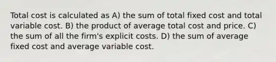 Total cost is calculated as A) the sum of total fixed cost and total variable cost. B) the product of average total cost and price. C) the sum of all the firm's explicit costs. D) the sum of average fixed cost and average variable cost.