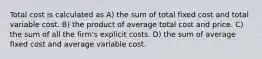 Total cost is calculated as A) the sum of total fixed cost and total variable cost. B) the product of average total cost and price. C) the sum of all the firm's explicit costs. D) the sum of average fixed cost and average variable cost.