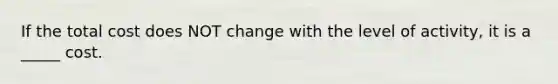 If the total cost does NOT change with the level of activity, it is a _____ cost.