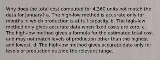 Why does the total cost computed for 4,360 units not match the data for January? a. The high-low method is accurate only for months in which production is at full capacity. b. The high-low method only gives accurate data when fixed costs are zero. c. The high-low method gives a formula for the estimated total cost and may not match levels of production other than the highest and lowest. d. The high-low method gives accurate data only for levels of production outside the relevant range.