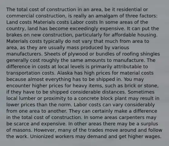 The total cost of construction in an area, be it residential or commercial construction, is really an amalgam of three factors: Land costs Materials costs Labor costs In some areas of the country, land has become exceedingly expensive. It can put the brakes on new construction, particularly for affordable housing. Materials costs typically do not vary that much from area to area, as they are usually mass produced by various manufacturers. Sheets of plywood or bundles of roofing shingles generally cost roughly the same amounts to manufacture. The difference in costs at local levels is primarily attributable to transportation costs. Alaska has high prices for material costs because almost everything has to be shipped in. You may encounter higher prices for heavy items, such as brick or stone, if they have to be shipped considerable distances. Sometimes local lumber or proximity to a concrete block plant may result in lower prices than the norm. Labor costs can vary considerably from one area to another. They can certainly make a difference in the total cost of construction. In some areas carpenters may be scarce and expensive. In other areas there may be a surplus of masons. However, many of the trades move around and follow the work. Unionized workers may demand and get higher wages.