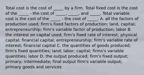 Total cost is the cost of​ _____ by a firm. Total fixed cost is the cost of the​ _____ - the cost of​ _____, _____, and​ _____. Total variable cost is the cost of the​ _____ - the cost of​ _____. A. all the factors of production​ used; ​firm's fixed factors of​ production; land,​ capital; entrepreneurship; ​firm's variable factor of​ production; labor B. the interest on capital​ used; ​firm's fixed rate of​ interest; physical​ capital; financial​ capital; entrepreneurship; ​firm's variable rate of​ interest; financial capital C. the quantities of goods​ produced; ​firm's fixed​ quantities; land;​ labor; capital; ​firms's variable​ quantities; labor D. the output​ produced; ​firm's fixed​ output; primary;​ intermediate; final output ​firm's variable​ output; primary goods and services