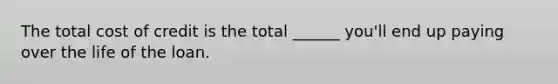 The total cost of credit is the total ______ you'll end up paying over the life of the loan.