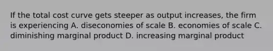 If the total cost curve gets steeper as output increases, the firm is experiencing A. diseconomies of scale B. economies of scale C. diminishing marginal product D. increasing marginal product