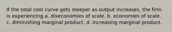 If the total cost curve gets steeper as output increases, the firm is experiencing a. diseconomies of scale. b. economies of scale. c. diminishing marginal product. d. increasing marginal product.