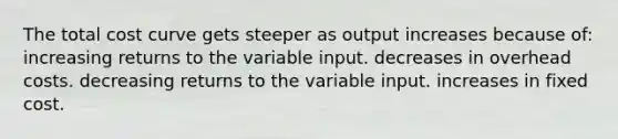 The total cost curve gets steeper as output increases because of: increasing returns to the variable input. decreases in overhead costs. decreasing returns to the variable input. increases in fixed cost.