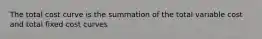 The total cost curve is the summation of the total variable cost and total fixed cost curves
