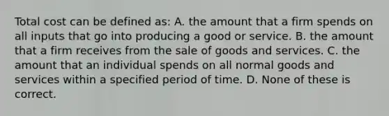 Total cost can be defined as: A. the amount that a firm spends on all inputs that go into producing a good or service. B. the amount that a firm receives from the sale of goods and services. C. the amount that an individual spends on all normal goods and services within a specified period of time. D. None of these is correct.