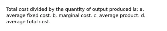 Total cost divided by the quantity of output produced is: a. average fixed cost. b. marginal cost. c. average product. d. average total cost.