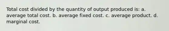 Total cost divided by the quantity of output produced is: a. average total cost. b. average fixed cost. c. average product. d. marginal cost.