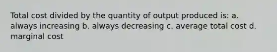 Total cost divided by the quantity of output produced is: a. always increasing b. always decreasing c. average total cost d. marginal cost