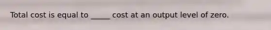 Total cost is equal to _____ cost at an output level of zero.