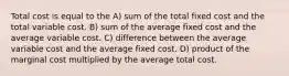 Total cost is equal to the A) sum of the total fixed cost and the total variable cost. B) sum of the average fixed cost and the average variable cost. C) difference between the average variable cost and the average fixed cost. D) product of the marginal cost multiplied by the average total cost.