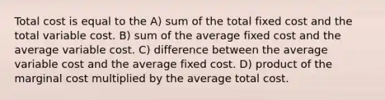 Total cost is equal to the A) sum of the total fixed cost and the total variable cost. B) sum of the average fixed cost and the average variable cost. C) difference between the average variable cost and the average fixed cost. D) product of the marginal cost multiplied by the average total cost.