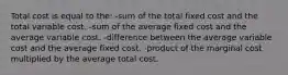 Total cost is equal to the: -sum of the total fixed cost and the total variable cost. -sum of the average fixed cost and the average variable cost. -difference between the average variable cost and the average fixed cost. -product of the marginal cost multiplied by the average total cost.