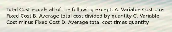 Total Cost equals all of the following except: A. Variable Cost plus Fixed Cost B. Average total cost divided by quantity C. Variable Cost minus Fixed Cost D. Average total cost times quantity