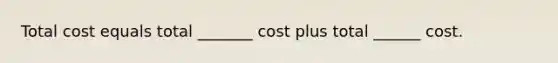 Total cost equals total _______ cost plus total ______ cost.