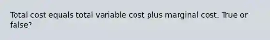 Total cost equals total variable cost plus marginal cost. True or false?