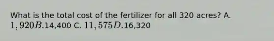 What is the total cost of the fertilizer for all 320 acres? A. 1,920 B.14,400 C. 11, 575 D.16,320