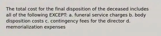 The total cost for the final disposition of the deceased includes all of the following EXCEPT: a. funeral service charges b. body disposition costs c. contingency fees for the director d. memorialization expenses