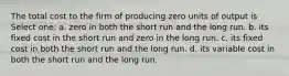 The total cost to the firm of producing zero units of output is Select one: a. zero in both the short run and the long run. b. its fixed cost in the short run and zero in the long run. c. its fixed cost in both the short run and the long run. d. its variable cost in both the short run and the long run.