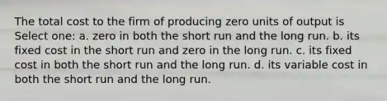 The total cost to the firm of producing zero units of output is Select one: a. zero in both the short run and the long run. b. its fixed cost in the short run and zero in the long run. c. its fixed cost in both the short run and the long run. d. its variable cost in both the short run and the long run.