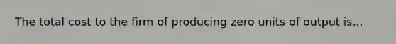 The total cost to the firm of producing zero units of output is...