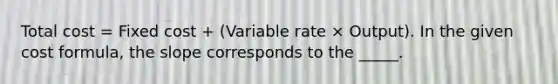 Total cost = Fixed cost + (Variable rate × Output). In the given cost formula, the slope corresponds to the _____.