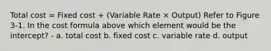 Total cost = Fixed cost + (Variable Rate × Output) Refer to Figure 3-1. In the cost formula above which element would be the intercept? - a. total cost b. fixed cost c. variable rate d. output