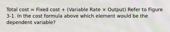 Total cost = Fixed cost + (Variable Rate × Output) Refer to Figure 3-1. In the cost formula above which element would be the dependent variable?