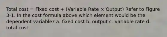 Total cost = Fixed cost + (Variable Rate × Output) Refer to Figure 3-1. In the cost formula above which element would be the dependent variable? a. fixed cost b. output c. variable rate d. total cost